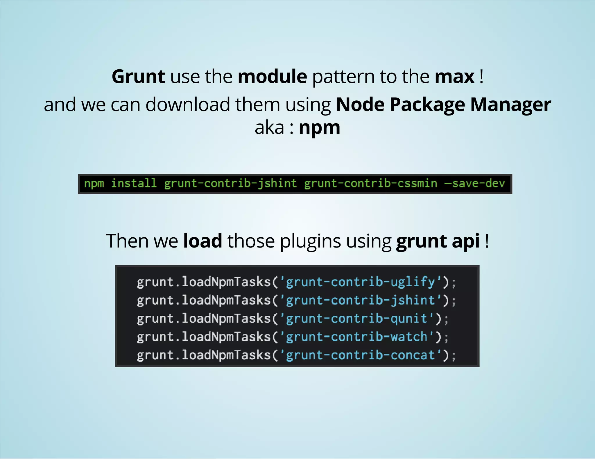 Grunt use the module pattern to the max ! 
and we can download them using Node Package Manager 
aka : npm 
Then we load those plugins using grunt api ! 
 