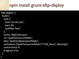 'sftp-deploy': {
build: {
auth: {
host: 'server.com',
port: 22,
authKey: 'key1'
},
cache: 'sftpCache.json',
src: '/path/to/source/folder',
dest: '/path/to/destination/folder',
exclusions: ['/path/to/source/folder/**/.DS_Store', 'dist/tmp'],
concurrency: 4,
progress: true
}
}
npm install grunt-sftp-deploy
 