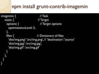 imagemin: { // Task
static: { // Target
options: { // Target options
optimizationLevel: 3,
},
files: { // Dictionary of files
'dist/img.png': 'src/img.png', // 'destination': 'source'
'dist/img.jpg': 'src/img.jpg',
'dist/img.gif': 'src/img.gif'
}
},
}
}
npm install grunt-contrib-imagemin
 