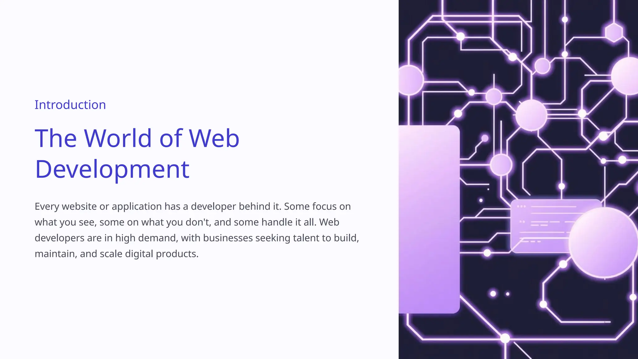 Introduction
The World of Web
Development
Every website or application has a developer behind it. Some focus on
what you see, some on what you don't, and some handle it all. Web
developers are in high demand, with businesses seeking talent to build,
maintain, and scale digital products.
 
