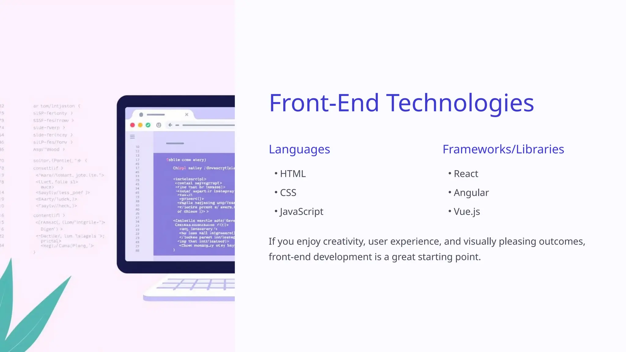 Front-End Technologies
Languages
• HTML
• CSS
• JavaScript
Frameworks/Libraries
• React
• Angular
• Vue.js
If you enjoy creativity, user experience, and visually pleasing outcomes,
front-end development is a great starting point.
 