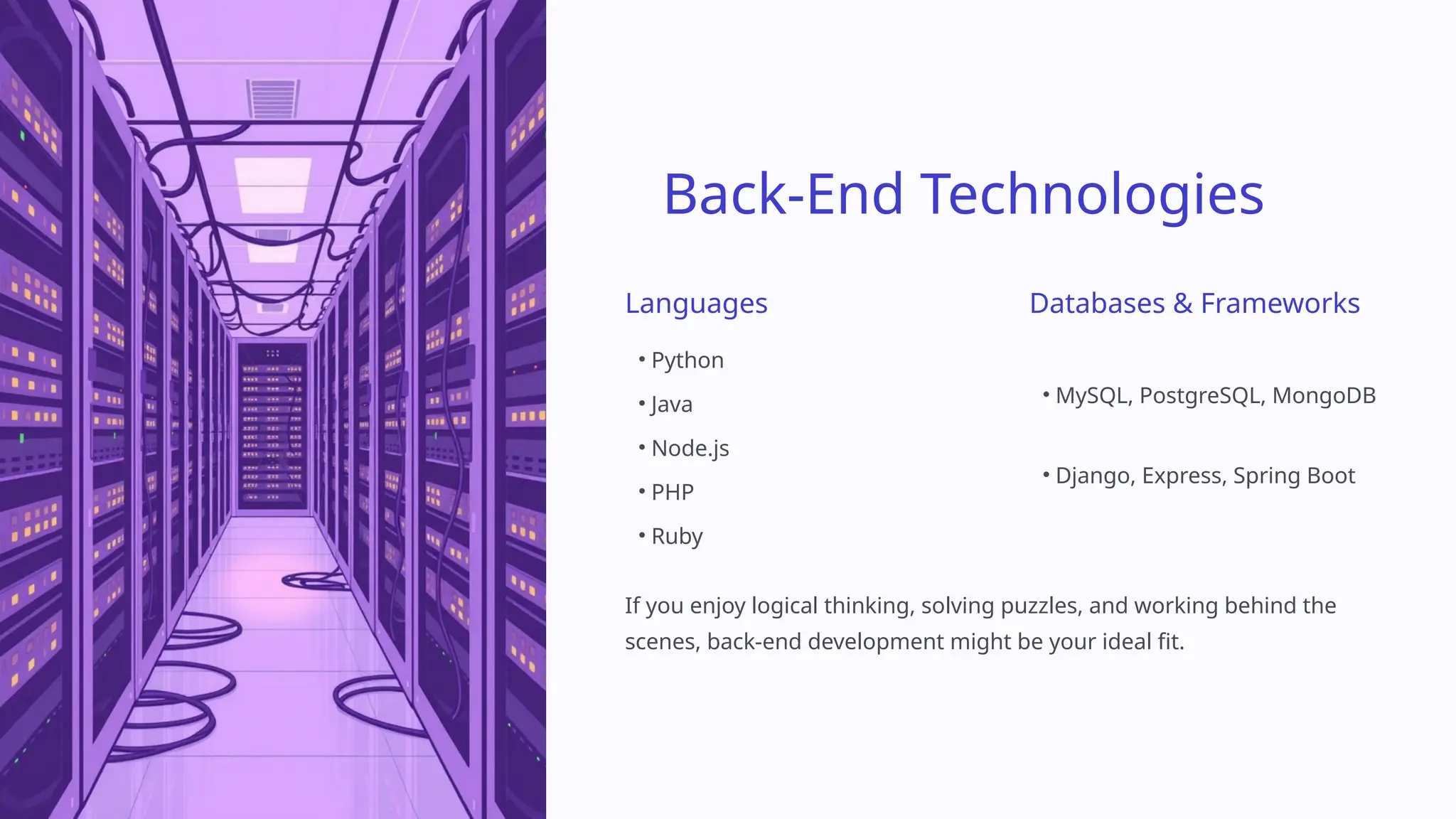 Back-End Technologies
Languages
• Python
• Java
• Node.js
• PHP
• Ruby
Databases & Frameworks
• MySQL, PostgreSQL, MongoDB
• Django, Express, Spring Boot
If you enjoy logical thinking, solving puzzles, and working behind the
scenes, back-end development might be your ideal fit.
 