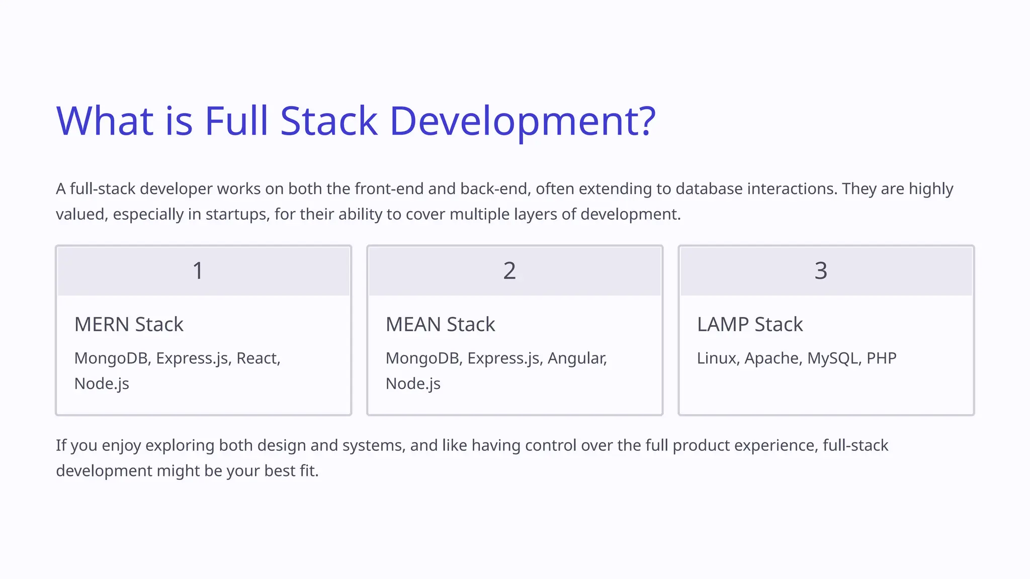What is Full Stack Development?
A full-stack developer works on both the front-end and back-end, often extending to database interactions. They are highly
valued, especially in startups, for their ability to cover multiple layers of development.
1
MERN Stack
MongoDB, Express.js, React,
Node.js
2
MEAN Stack
MongoDB, Express.js, Angular,
Node.js
3
LAMP Stack
Linux, Apache, MySQL, PHP
If you enjoy exploring both design and systems, and like having control over the full product experience, full-stack
development might be your best fit.
 