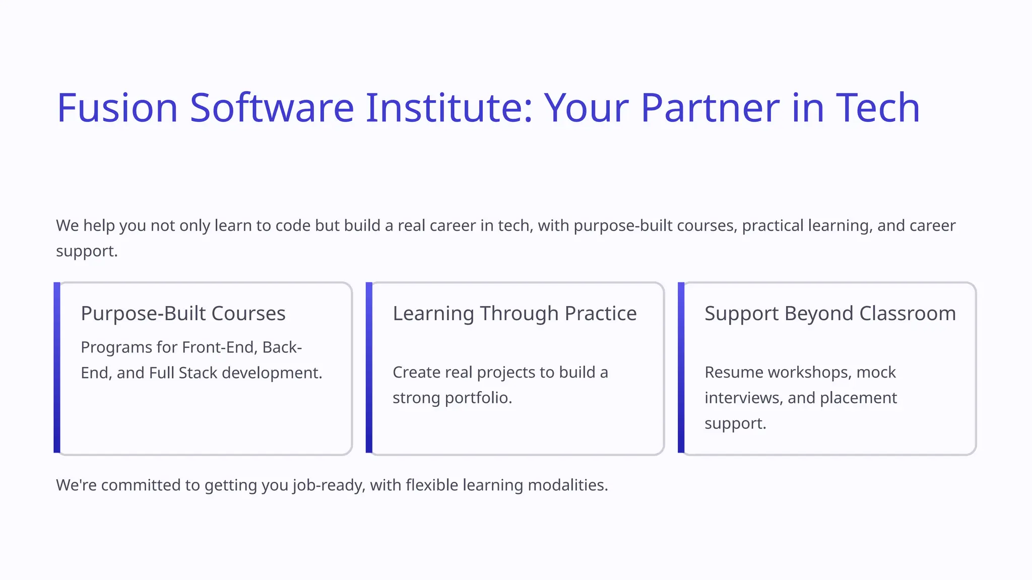 Fusion Software Institute: Your Partner in Tech
We help you not only learn to code but build a real career in tech, with purpose-built courses, practical learning, and career
support.
Purpose-Built Courses
Programs for Front-End, Back-
End, and Full Stack development.
Learning Through Practice
Create real projects to build a
strong portfolio.
Support Beyond Classroom
Resume workshops, mock
interviews, and placement
support.
We're committed to getting you job-ready, with flexible learning modalities.
 