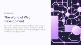 Introduction
The World of Web
Development
Every website or application has a developer behind it. Some focus on
what you see, some on what you don't, and some handle it all. Web
developers are in high demand, with businesses seeking talent to build,
maintain, and scale digital products.
 