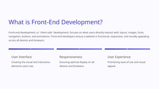 What is Front-End Development?
Front-end development, or "client-side" development, focuses on what users directly interact with: layout, images, fonts,
navigation, buttons, and animations. Front-end developers ensure a website is functional, responsive, and visually appealing
across all devices and browsers.
1
User Interface
Creating the visual and interactive
elements users see.
2
Responsiveness
Ensuring optimal display on all
devices and browsers.
3
User Experience
Prioritizing ease of use and visual
appeal.
 