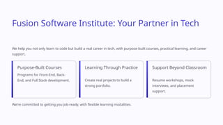 Fusion Software Institute: Your Partner in Tech
We help you not only learn to code but build a real career in tech, with purpose-built courses, practical learning, and career
support.
Purpose-Built Courses
Programs for Front-End, Back-
End, and Full Stack development.
Learning Through Practice
Create real projects to build a
strong portfolio.
Support Beyond Classroom
Resume workshops, mock
interviews, and placement
support.
We're committed to getting you job-ready, with flexible learning modalities.
 