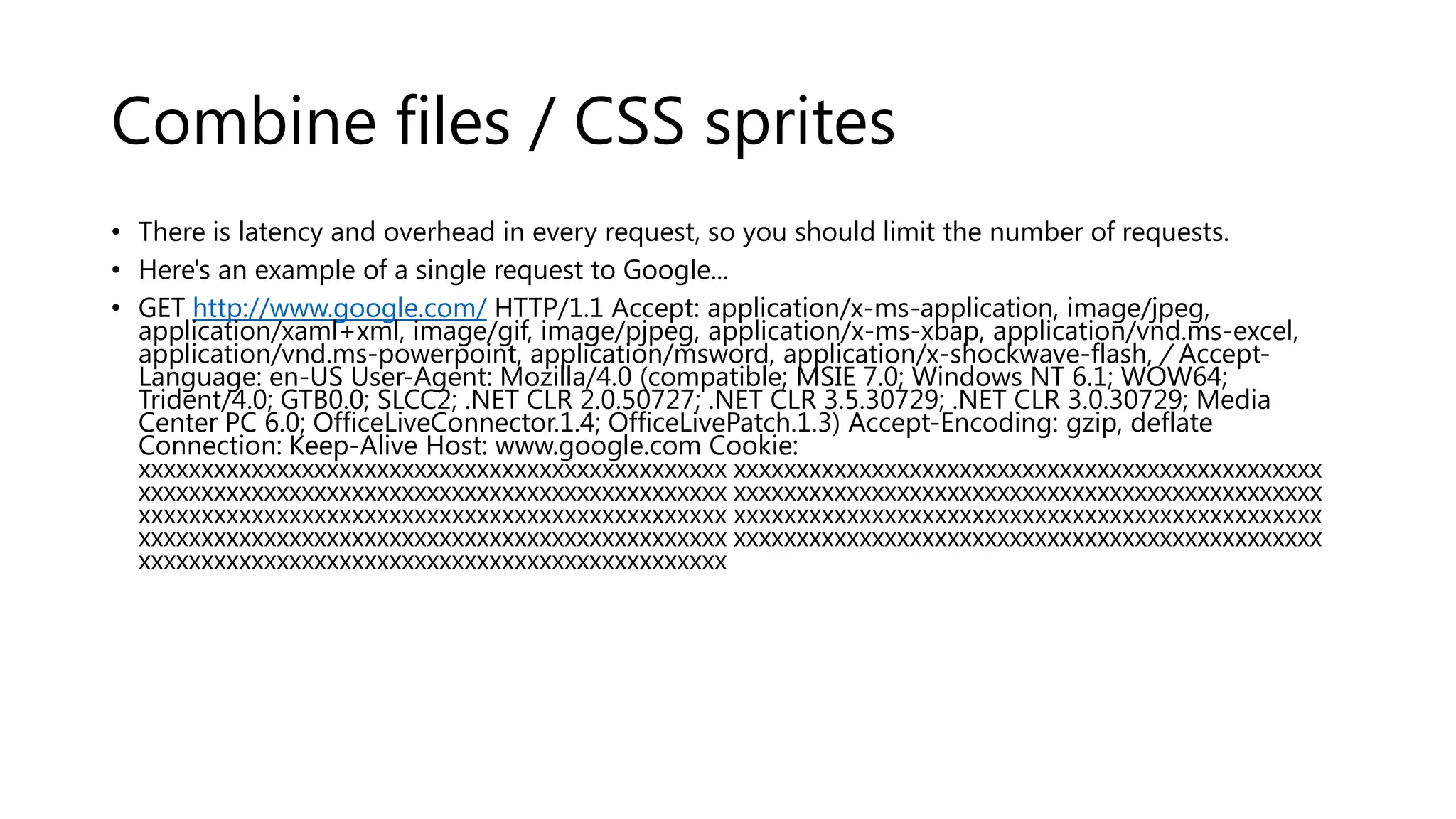 Combine files / CSS sprites • There is latency and overhead in every request, so you should limit the number of requests. • Here's an example of a single request to Google... • GET http://www.google.com/ HTTP/1.1 Accept: application/x-ms-application, image/jpeg, application/xaml+xml, image/gif, image/pjpeg, application/x-ms-xbap, application/vnd.ms-excel, application/vnd.ms-powerpoint, application/msword, application/x-shockwave-flash, / AcceptLanguage: en-US User-Agent: Mozilla/4.0 (compatible; MSIE 7.0; Windows NT 6.1; WOW64; Trident/4.0; GTB0.0; SLCC2; .NET CLR 2.0.50727; .NET CLR 3.5.30729; .NET CLR 3.0.30729; Media Center PC 6.0; OfficeLiveConnector.1.4; OfficeLivePatch.1.3) Accept-Encoding: gzip, deflate Connection: Keep-Alive Host: www.google.com Cookie: xxxxxxxxxxxxxxxxxxxxxxxxxxxxxxxxxxxxxxxxxxxxxxx xxxxxxxxxxxxxxxxxxxxxxxxxxxxxxxxxxxxxxxxxxxxxxx xxxxxxxxxxxxxxxxxxxxxxxxxxxxxxxxxxxxxxxxxxxxxxx xxxxxxxxxxxxxxxxxxxxxxxxxxxxxxxxxxxxxxxxxxxxxxx xxxxxxxxxxxxxxxxxxxxxxxxxxxxxxxxxxxxxxxxxxxxxxx xxxxxxxxxxxxxxxxxxxxxxxxxxxxxxxxxxxxxxxxxxxxxxx xxxxxxxxxxxxxxxxxxxxxxxxxxxxxxxxxxxxxxxxxxxxxxx xxxxxxxxxxxxxxxxxxxxxxxxxxxxxxxxxxxxxxxxxxxxxxx xxxxxxxxxxxxxxxxxxxxxxxxxxxxxxxxxxxxxxxxxxxxxxx 