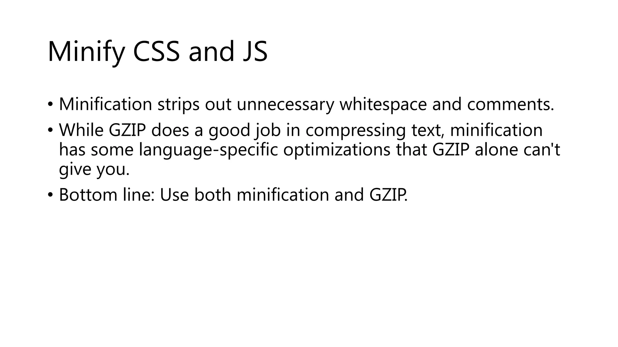 Minify CSS and JS • Minification strips out unnecessary whitespace and comments. • While GZIP does a good job in compressing text, minification has some language-specific optimizations that GZIP alone can't give you. • Bottom line: Use both minification and GZIP. 