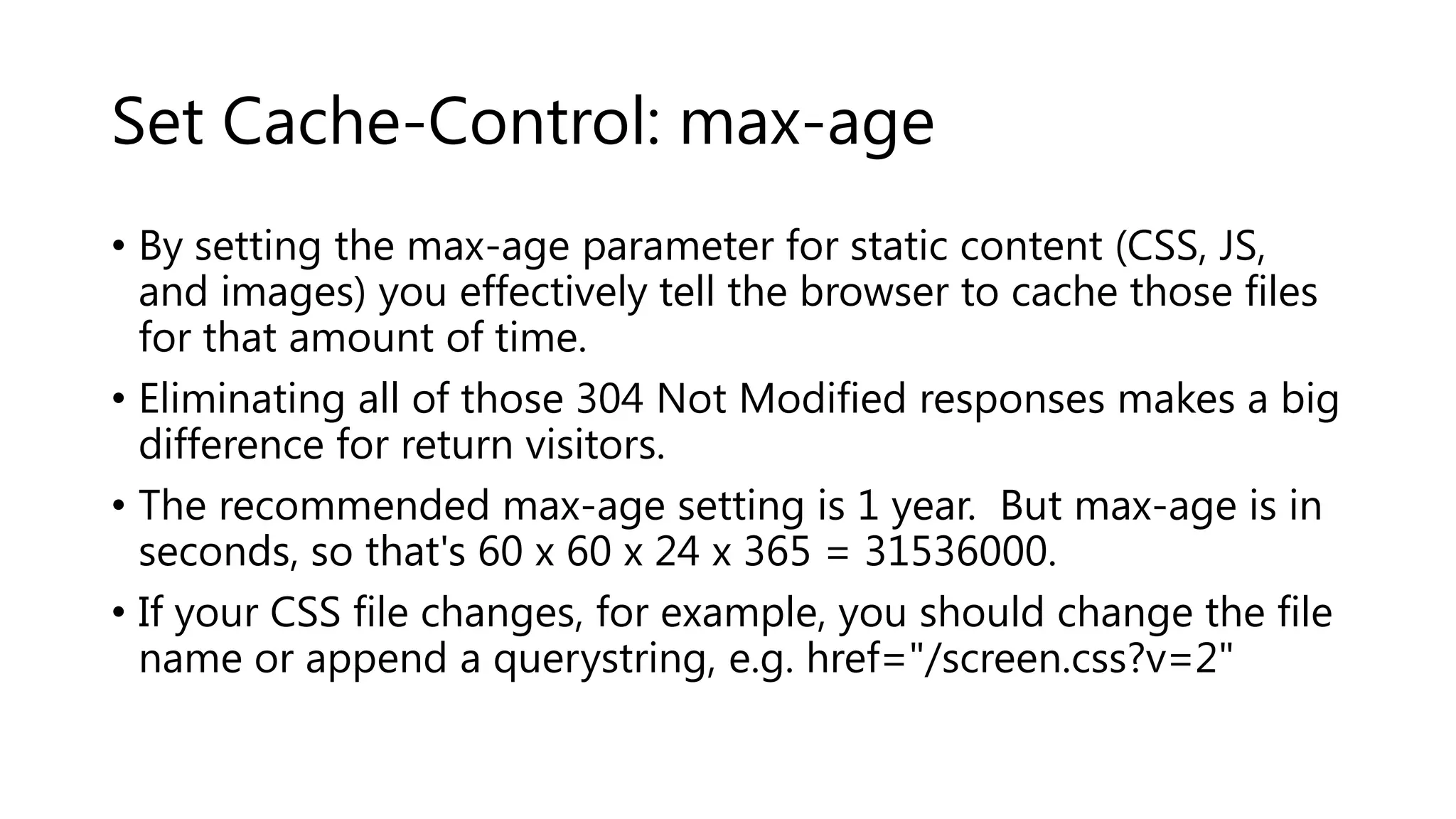 Set Cache-Control: max-age • By setting the max-age parameter for static content (CSS, JS, and images) you effectively tell the browser to cache those files for that amount of time. • Eliminating all of those 304 Not Modified responses makes a big difference for return visitors. • The recommended max-age setting is 1 year. But max-age is in seconds, so that's 60 x 60 x 24 x 365 = 31536000. • If your CSS file changes, for example, you should change the file name or append a querystring, e.g. href="/screen.css?v=2" 