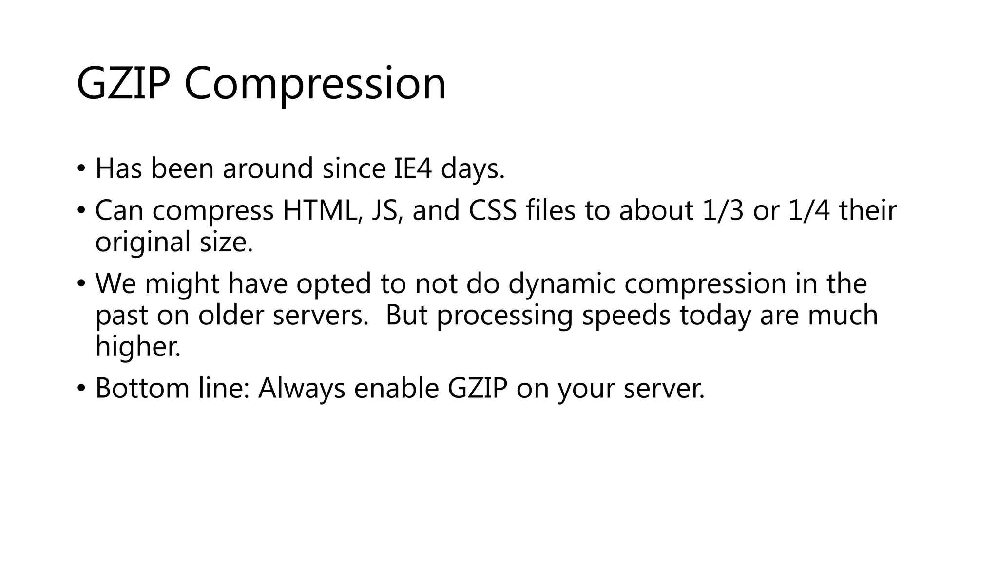 GZIP Compression • Has been around since IE4 days. • Can compress HTML, JS, and CSS files to about 1/3 or 1/4 their original size. • We might have opted to not do dynamic compression in the past on older servers. But processing speeds today are much higher. • Bottom line: Always enable GZIP on your server. 