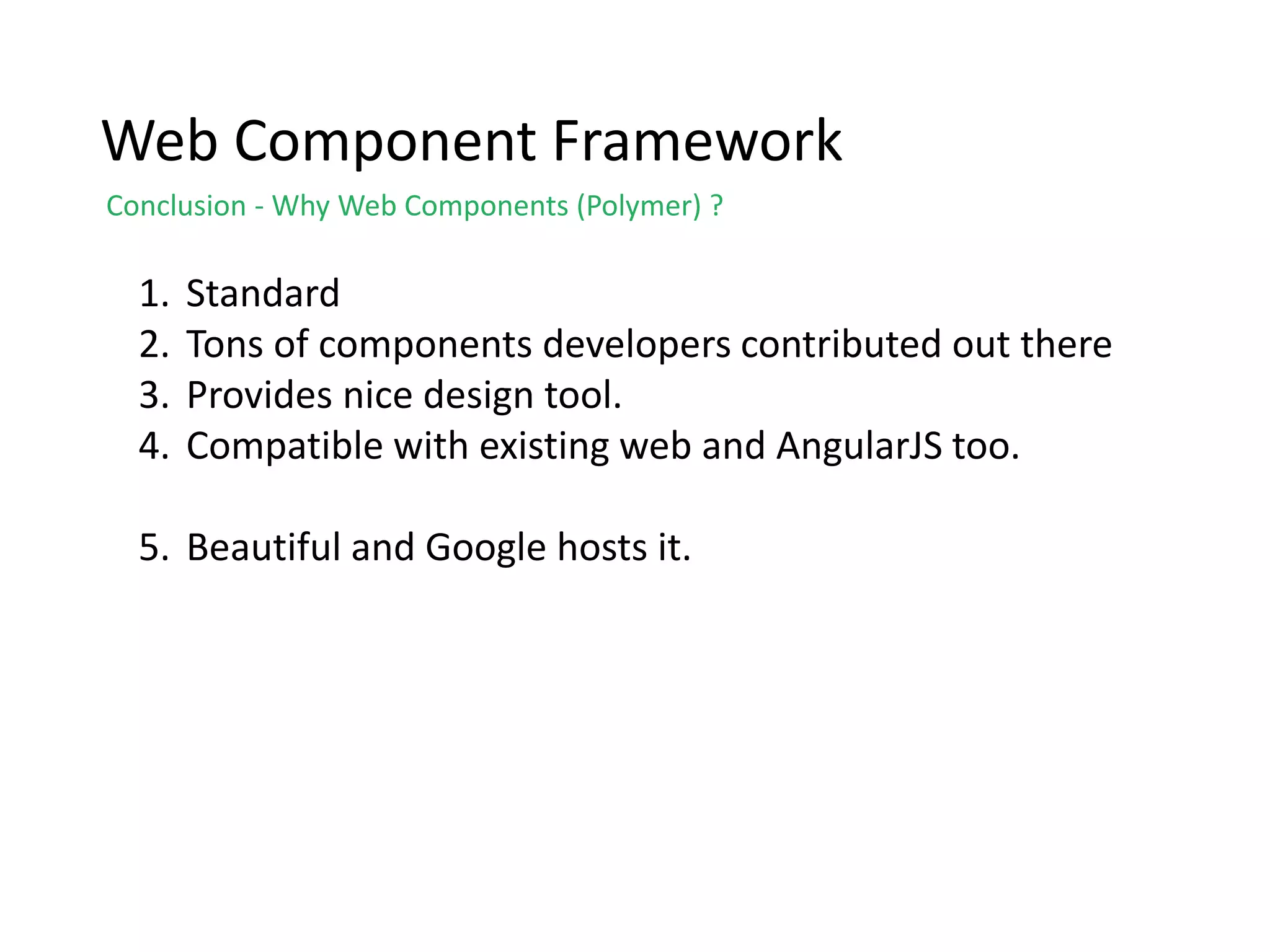 Web Component Framework
Conclusion - Why Web Components (Polymer) ?
1. Standard
2. Tons of components developers contributed out there
3. Provides nice design tool.
4. Compatible with existing web and AngularJS too.
5. Beautiful and Google hosts it.
 