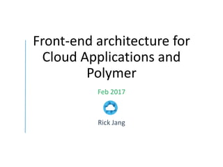 Front-end architecture for
Cloud Applications and
Polymer
Feb 2017
Rick Jang
 