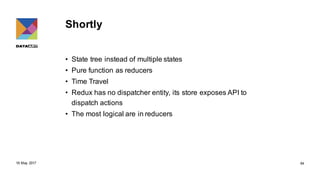 Shortly
• State tree instead of multiple states
• Pure function as reducers
• Time Travel
• Redux has no dispatcher entity, its store exposes API to
dispatch actions
• The most logical are in reducers
18 May 2017 64
 
