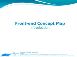 Front-end Concept Map
                                     Introduction




Title:          Front-end Concept Map - Introduction
Version Date:   04/08/11
Author:         Laszlo Csite, Smart River Consulting Ltd,+64 21 277-2271 laszlo.csite@smartirverconsulting.com
Confidential.   This material cannot be copied, reproduced or distributed without the written advance permission of the author.
 