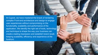 At Cygnet, we have mastered the knack of rendering
complex Front-end architecture and design to engage
user experiences without compromising on the
functionality, scalability and performance of the
application. We identify the right set of tools, technology
and technique to shape the way your business can
create a lasting impression and establish brand recall,
keeping scalability, efficiency and experience at the
forefront.
 