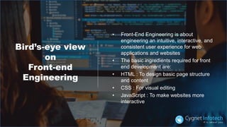 Bird’s-eye view
on
Front-end
Engineering
• Front-End Engineering is about
engineering an intuitive, interactive, and
consistent user experience for web
applications and websites
• The basic ingredients required for front
end development are:
• HTML : To design basic page structure
and content
• CSS : For visual editing
• JavaScript : To make websites more
interactive
 
