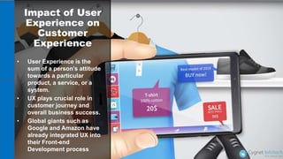 Impact of User
Experience on
Customer
Experience
• User Experience is the
sum of a person’s attitude
towards a particular
product, a service, or a
system.
• UX plays crucial role in
customer journey and
overall business success.
• Global giants such as
Google and Amazon have
already integrated UX into
their Front-end
Development process
 