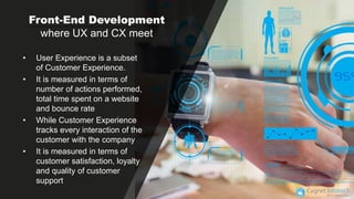 Front-End Development
where UX and CX meet
• User Experience is a subset
of Customer Experience.
• It is measured in terms of
number of actions performed,
total time spent on a website
and bounce rate
• While Customer Experience
tracks every interaction of the
customer with the company
• It is measured in terms of
customer satisfaction, loyalty
and quality of customer
support
 