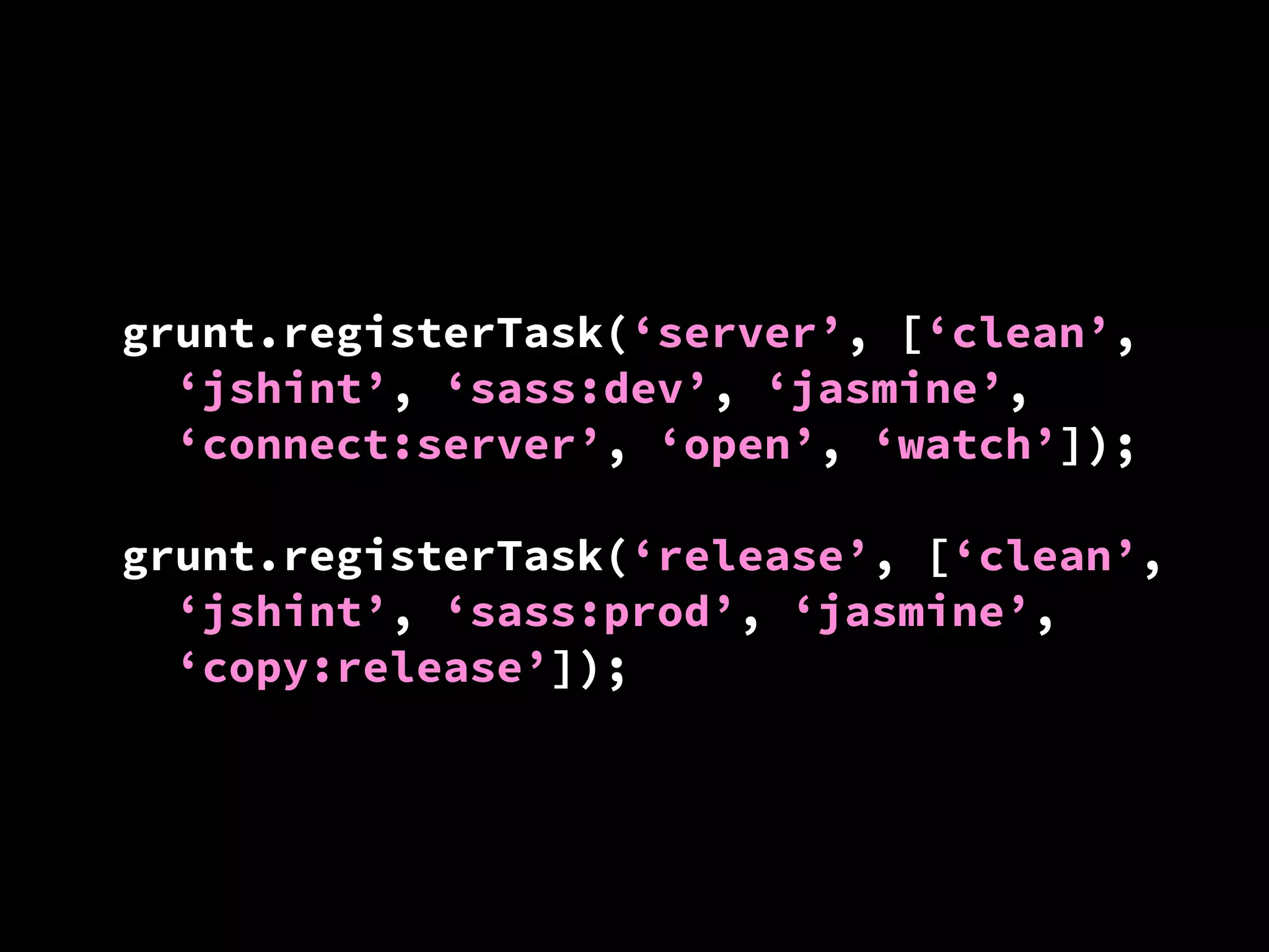 grunt.registerTask(‘server’, [‘clean’,
‘jshint’, ‘sass:dev’, ‘jasmine’,
‘connect:server’, ‘open’, ‘watch’]);
grunt.registerTask(‘release’, [‘clean’,
‘jshint’, ‘sass:prod’, ‘jasmine’,
‘copy:release’]);

 