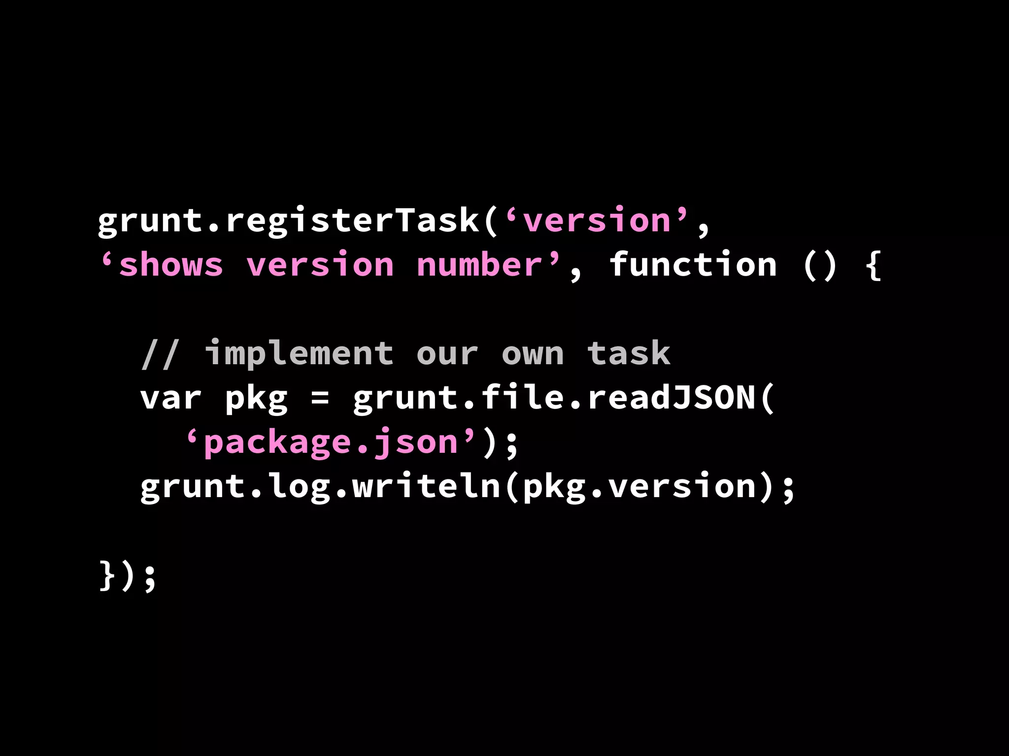 grunt.registerTask(‘version’,
‘shows version number’, function () {
// implement our own task
var pkg = grunt.file.readJSON(
‘package.json’);
grunt.log.writeln(pkg.version);
});

 