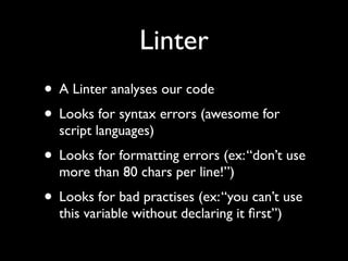 Linter
• A Linter analyses our code
• Looks for syntax errors (awesome for
script languages)

• Looks for formatting errors (ex: “don’t use
more than 80 chars per line!”)

• Looks for bad practises (ex: “you can’t use
this variable without declaring it ﬁrst”)

 