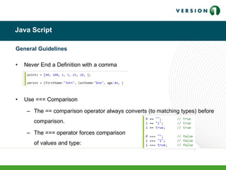 Java Script
General Guidelines
• Never End a Definition with a comma
• Use === Comparison
– The == comparison operator always converts (to matching types) before
comparison.
– The === operator forces comparison
of values and type:
 
