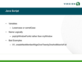 Java Script
• Variables
– Lowercase or camelCase
• Name Logically
– popUpWindowForAd rather than myWindow
• Bad Examples
– X1, createNewMemberIfAgeOverTwentyOneAndMoonIsFull
 