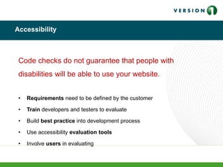 Accessibility
Code checks do not guarantee that people with
disabilities will be able to use your website.
• Requirements need to be defined by the customer
• Train developers and testers to evaluate
• Build best practice into development process
• Use accessibility evaluation tools
• Involve users in evaluating
 