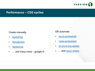 Performance – CSS sprites
Create manually:
• SpritePad
• ZeroSprites
• SpriteCow
• … and many more – google it!
OR automate:
• grunt-spritesmith
• node-spritesheet
• dr-grunt-svg-sprites
• ... and many others.
 