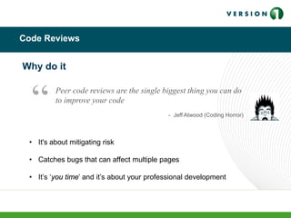 Code Reviews
• It's about mitigating risk
• Catches bugs that can affect multiple pages
• It’s ‘you time’ and it’s about your professional development
Why do it
Peer code reviews are the single biggest thing you can do
to improve your code
- Jeff Atwood (Coding Horror)
“
 