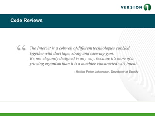 Code Reviews
The Internet is a cobweb of different technologies cobbled
together with duct tape, string and chewing gum.
It's not elegantly designed in any way, because it's more of a
growing organism than it is a machine constructed with intent.
- Mattias Petter Johansson, Developer at Spotify
“
 