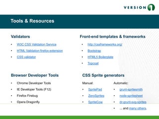 Tools & Resources
• W3C CSS Validation Service
• HTML Validation firefox extension
• CSS validator
Validators
Browser Developer Tools
• Chrome Developer Tools
• IE Developer Tools (F12)
• Firefox Firebug
• Opera Dragonfly
CSS Sprite generators
Manual:
• SpritePad
• ZeroSprites
• SpriteCow
Automatic:
• grunt-spritesmith
• node-spritesheet
• dr-grunt-svg-sprites
• ... and many others.
Front-end templates & frameworks
• http://cssframeworks.org/
• Bootstrap
• HTML5 Boilerplate
• Topcoat
 