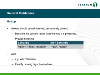 General Guidelines
Markup
• Markup should be well-formed, semantically correct
– Describe the content rather than the way it is presented.
– Provide Meaning
• Valid
– e.g. W3C Validatior
– Identify missing tags, broken links
Semantic Non-Semantic
<form>, <img>, <section> <div>, <span>
 