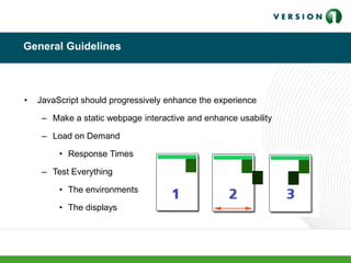 General Guidelines
• JavaScript should progressively enhance the experience
– Make a static webpage interactive and enhance usability
– Load on Demand
• Response Times
– Test Everything
• The environments
• The displays
 