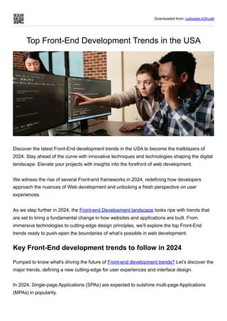 Downloaded from: justpaste.it/2hua9
Top Front-End Development Trends in the USA
Discover the latest Front-End development trends in the USA to become the trailblazers of
2024. Stay ahead of the curve with innovative techniques and technologies shaping the digital
landscape. Elevate your projects with insights into the forefront of web development.
We witness the rise of several Front-end frameworks in 2024, redefining how developers
approach the nuances of Web development and unlocking a fresh perspective on user
experiences.
As we step further in 2024, the Front-end Development landscape looks ripe with trends that
are set to bring a fundamental change in how websites and applications are built. From
immersive technologies to cutting-edge design principles, we’ll explore the top Front-End
trends ready to push-open the boundaries of what’s possible in web development.
Key Front-End development trends to follow in 2024
Pumped to know what's driving the future of Front-end development trends? Let’s discover the
major trends, defining a new cutting-edge for user experiences and interface design.
In 2024, Single-page Applications (SPAs) are expected to outshine multi-page Applications
(MPAs) in popularity.
 