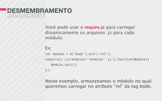 DESMEMBRAMENTO
JAVASCRIPT
Você pode usar o require.js para carregar
dinamicamente os arquivos .js para cada
módulo.
Ex:
var module = $('body').attr('rel');
require(['/js/modules/'+module+'.js'],function(Module){
Module.init();
});
Neste exemplo, armazenamos o módulo no qual
queremos carregar no atributo “rel” da tag body.
 