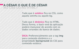 A CÉSAR O QUE É DE CÉSAR
NO CSS OU NO HTML?
Tudo que é estático ﬁca no CSS, como
aquela setinha ou aquele bg.
Tudo que é dinâmico ﬁca no HTML.
Dessa forma, o back-end da aplicação
poderá manusear de acordo com os
dados oriundos do banco de dados.
DICA: Preferencialmente use a tag img
para conteúdo dinâmico e a
propriedade background do CSS para
conteúdo estático.
 