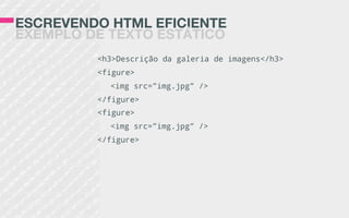 ESCREVENDO HTML EFICIENTE
EXEMPLO DE TEXTO ESTÁTICO
<h3>Descrição da galeria de imagens</h3>
<figure>
<img src=”img.jpg” />
</figure>
<figure>
<img src=”img.jpg” />
</figure>
 