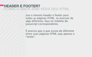 HEADER E FOOTER?
COMO O BACK-END VERÁ SEU HTML
Use o mesmo header e footer para
todas as páginas HTML, se precisar de
algo diferente, faça no módulo do
javascript correspondente.
É preciso que o que exista de diferente
entre suas páginas HTML seja apenas o
“miolo”.
 