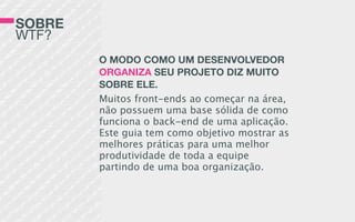 SOBRE
WTF?
O MODO COMO UM DESENVOLVEDOR
ORGANIZA SEU PROJETO DIZ MUITO
SOBRE ELE.
Muitos front-ends ao começar na área,
não possuem uma base sólida de como
funciona o back-end de uma aplicação.
Este guia tem como objetivo mostrar as
melhores práticas para uma melhor
produtividade de toda a equipe
partindo de uma boa organização.
 