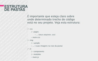 ESTRUTURA
DE PASTAS
É importante que esteja claro sobre
onde determinado trecho de código
está no seu projeto. Veja esta estrutura:
/- css
/- pages
- ... (seus arquivos .css)
- main.css
/- img
/- sample
- ... ( suas imagens na raiz da pasta)
/- js
/- components
/- modules
- main.js
 