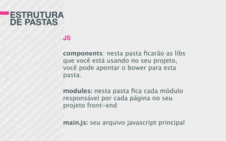 ESTRUTURA
DE PASTAS
JS
components: nesta pasta ﬁcarão as libs
que você está usando no seu projeto,
você pode apontar o bower para esta
pasta.
modules: nesta pasta ﬁca cada módulo
responsável por cada página no seu
projeto front-end
main.js: seu arquivo javascript principal
 