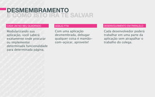 DESMEMBRAMENTO
E COMO ISTO IRÁ TE SALVAR
Com uma aplicação
desmembrada, debugar
qualquer coisa é mamão-
com-açúcar, aproveite!
Cada desenvolvedor poderá
trabalhar em uma parte da
aplicação sem atrapalhar o
trabalho do colega.
Modularizando sua
aplicação, você saberá
exatamente onde procurar
ou implementar
determinada funcionalidade
para determinada página.
CADA UM NO SEU QUADRADO DEBUG FTW DESENVOLVIMENTO EM PARALELO
 