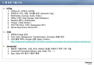 2. 웹 표준 기술 (1/2)

    HTML
       1.   HTML4.01, HTML5, XHTML
       2.   콘텐츠의 구조, 내용, 의미를 표현 ( Semantic Tag )
       3.   Multimedia ( Canvas, Audio, Video )
       4.   Offline 지원 ( Web Storage, Web Database )
       5.   Realtime 통신 ( WebSocket)
       6.   Thread ( Web Worker )
       7.   위치기반서비스 지원 ( Geolocation API )
       8.   Server-Sent Event, Device API …

    CSS
       1.   콘텐츠의 Style 정의
       2.   Text, Color, Background, Transformation, Animation 등을 정리
       3.   CSS 활용 예제 ( Google 크롬, Safari, Firefox )
       4.   http://redesigner.org/blog/2011/01/06/41-awesome-examples-of-css3-animations-and-demos/

    Javascript
       1. 웹표준 기술(HTML, CSS, SVG, WebGL 등)을 사용하기 위한 기반 기술
       2. Javascript Framework (jQuery, dojo, Extjs, YUI … )
       3. Ajax, Open API 등의 기술과 융합



 P180-76                                                                                              3
 