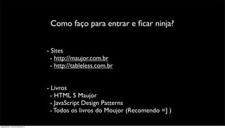 Como faço para entrar e ﬁcar ninja?


                                      - Sites
                                        - http://maujor.com.br
                                        - http://tableless.com.br


                                      - Livros
                                        - HTML 5 Maujor
                                        - JavaScript Design Patterns
                                        - Todos os livros do Moujor (Recomendo =] )

segunda-feira, 12 de novembro de 12
 