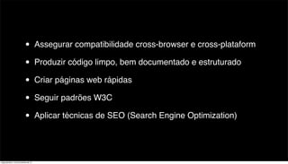 •          Assegurar compatibilidade cross-browser e cross-plataform

                           •          Produzir código limpo, bem documentado e estruturado

                           •          Criar páginas web rápidas

                           •          Seguir padrões W3C

                           •          Aplicar técnicas de SEO (Search Engine Optimization)




segunda-feira, 12 de novembro de 12
 