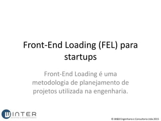 Front-End Loading (FEL) para
startups
Front-End Loading é uma
metodologia de planejamento de
projetos utilizada na engenharia.
© W&B Engenharia e Consultoria Ltda 2015
 