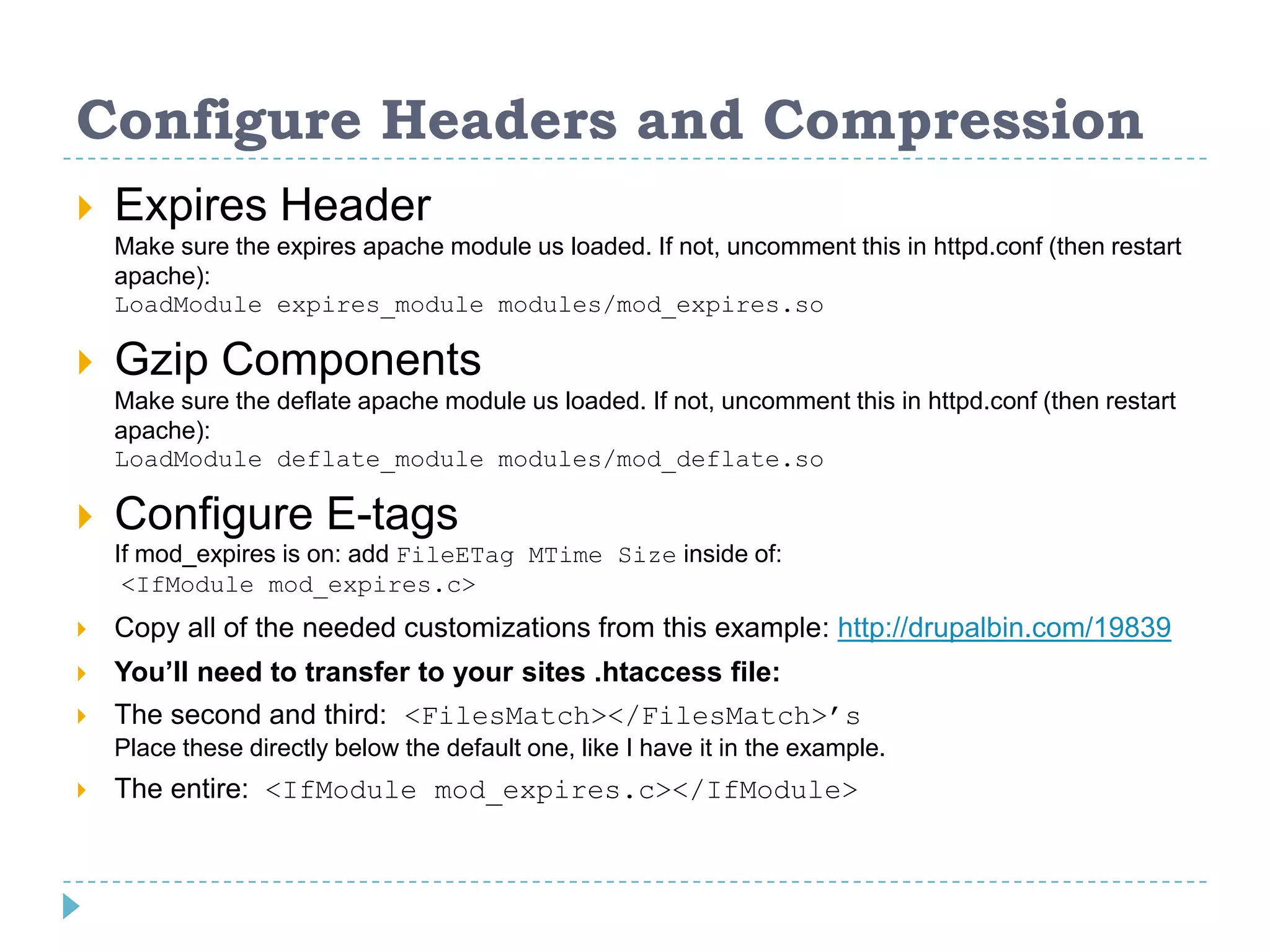 Configure Headers and Compression
 Expires Header
Make sure the expires apache module us loaded. If not, uncomment this in httpd.conf (then restart
apache):
LoadModule expires_module modules/mod_expires.so
 Gzip Components
Make sure the deflate apache module us loaded. If not, uncomment this in httpd.conf (then restart
apache):
LoadModule deflate_module modules/mod_deflate.so
 Configure E-tags
If mod_expires is on: add FileETag MTime Size inside of:
<IfModule mod_expires.c>
 Copy all of the needed customizations from this example: http://drupalbin.com/19839
 You’ll need to transfer to your sites .htaccess file:
 The second and third: <FilesMatch></FilesMatch>’s
Place these directly below the default one, like I have it in the example.
 The entire: <IfModule mod_expires.c></IfModule>
 