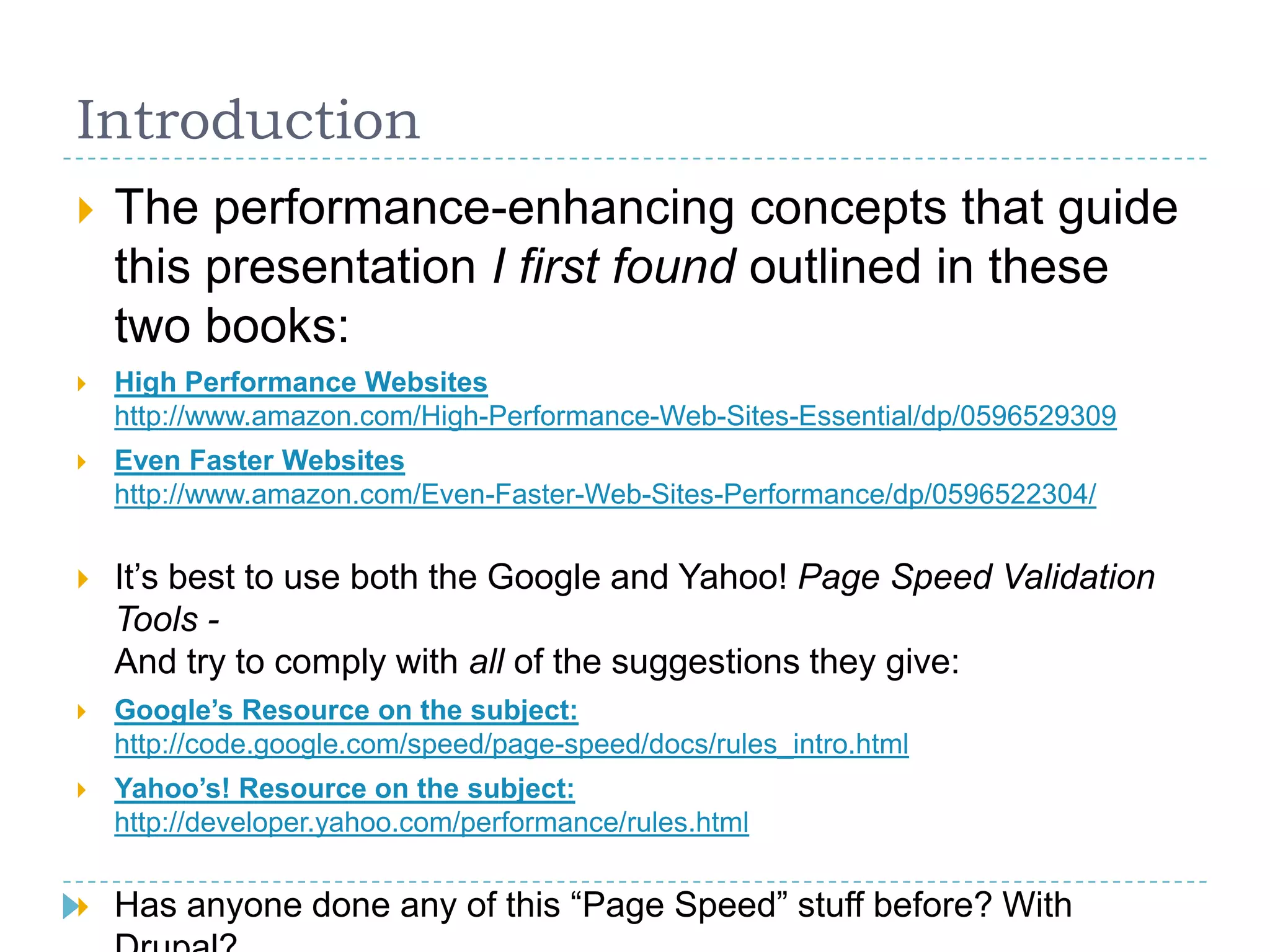 Introduction
 The performance-enhancing concepts that guide
this presentation I first found outlined in these
two books:
 High Performance Websites
http://www.amazon.com/High-Performance-Web-Sites-Essential/dp/0596529309
 Even Faster Websites
http://www.amazon.com/Even-Faster-Web-Sites-Performance/dp/0596522304/
 It’s best to use both the Google and Yahoo! Page Speed Validation
Tools -
And try to comply with all of the suggestions they give:
 Google’s Resource on the subject:
http://code.google.com/speed/page-speed/docs/rules_intro.html
 Yahoo’s! Resource on the subject:
http://developer.yahoo.com/performance/rules.html
 Has anyone done any of this “Page Speed” stuff before? With
 